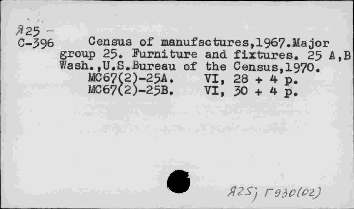 ﻿»25 C-596
Census of manufactures,1967.Major group 25. Furniture and fixtures. 25 A,B Wash.,U.S.Bureau of the Census,1970.
MC67(2)-25A.	VI, 28 + 4 p.
MC67(2)-25B.	VI, 50 + 4 p.
FW(OZ)